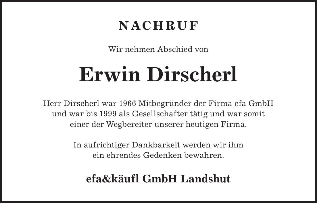 Nachruf Wir nehmen Abschied von Erwin Dirscherl Herr Dirscherl war 1966 Mitbegründer der Firma efa GmbH und war bis 1999 als Gesellschafter tätig und war somit einer der Wegbereiter unserer heutigen Firma. In aufrichtiger Dankbarkeit werden wir ihm ein ehrendes Gedenken bewahren. efa&käufl GmbH Landshut