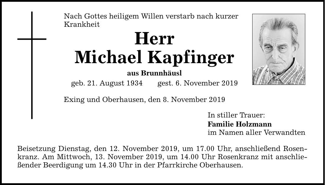 Nach Gottes heiligem Willen verstarb nach kurzer Krankheit Herr Michael Kapfinger aus Brunnhäusl geb. 21. August 1934gest. 6. November 2019 Exing und Oberhausen, den 8. November 2019 Beisetzung Dienstag, den 12. November 2019, um 17.00 Uhr, anschließend