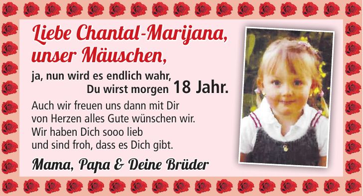 Liebe Chantal-Marijana, unser Mäuschen, ja, nun wird es endlich wahr, Du wirst morgen 18 Jahr. Auch wir freuen uns dann mit Dir von Herzen alles Gute wünschen wir. Wir haben Dich sooo lieb und sind froh, dass es Dich gibt. Mama, Papa & Deine Brüder