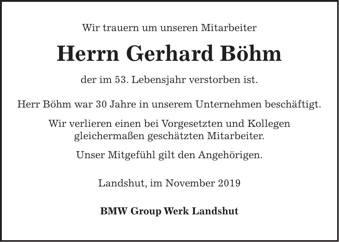 Wir trauern um unseren Mitarbeiter Herrn Gerhard Böhm der im 53. Lebensjahr verstorben ist. Herr Böhm war 30 Jahre in unserem Unternehmen beschäftigt. Wir verlieren einen bei Vorgesetzten und Kollegen gleichermaßen geschätzten Mitarbeiter. Unser Mitgefühl gilt den Angehörigen. Landshut, im November 2019 BMW Group Werk Landshut