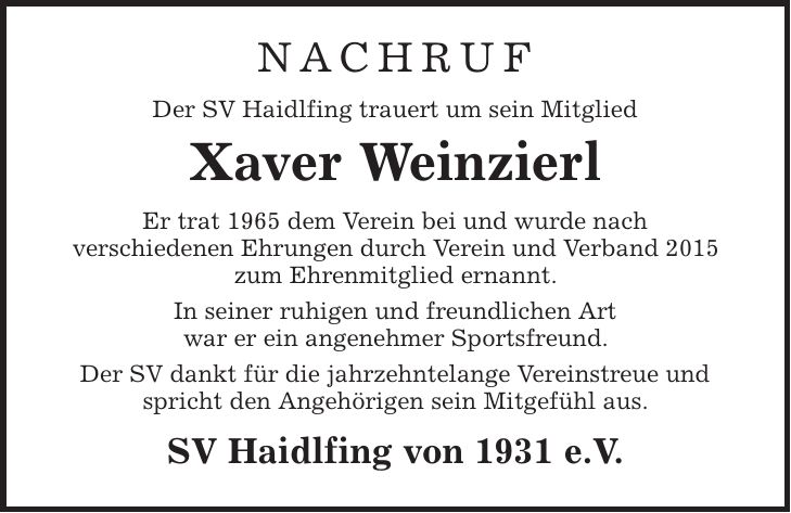 Nachruf Der SV Haidlfing trauert um sein Mitglied Xaver Weinzierl Er trat 1965 dem Verein bei und wurde nach verschiedenen Ehrungen durch Verein und Verband 2015 zum Ehrenmitglied ernannt. In seiner ruhigen und freundlichen Art war er ein angenehmer Sportsfreund. Der SV dankt für die jahrzehntelange Vereinstreue und spricht den Angehörigen sein Mitgefühl aus. SV Haidlfing von 1931 e.V.