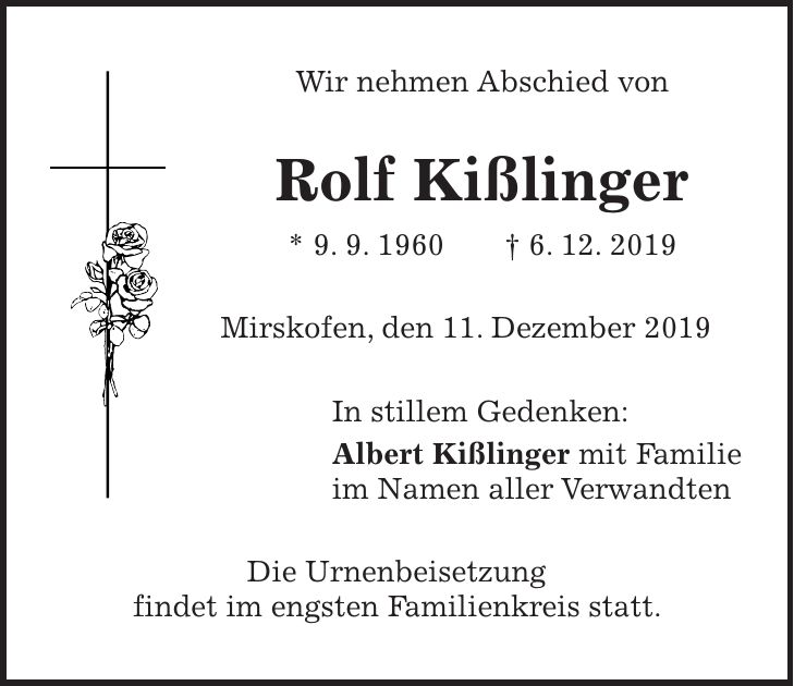 Wir nehmen Abschied von Rolf Kißlinger * 9. 9. 1960 + 6. 12. 2019 Mirskofen, den 11. Dezember 2019 In stillem Gedenken: Albert Kißlinger mit Familie im Namen aller Verwandten Die Urnenbeisetzung findet im engsten Familienkreis statt.