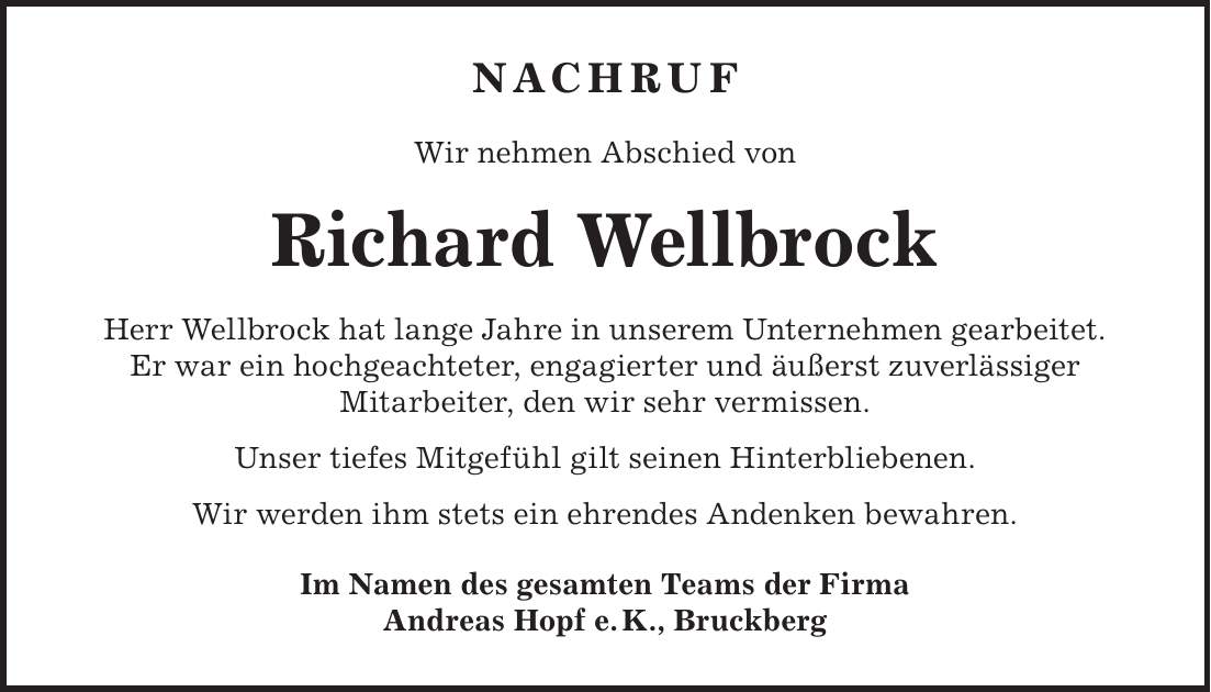 Nachruf Wir nehmen Abschied von Richard Wellbrock Herr Wellbrock hat lange Jahre in unserem Unternehmen gearbeitet. Er war ein hochgeachteter, engagierter und äußerst zuverlässiger Mitarbeiter, den wir sehr vermissen. Unser tiefes Mitgefühl gilt seinen Hinterbliebenen. Wir werden ihm stets ein ehrendes Andenken bewahren. Im Namen des gesamten Teams der Firma Andreas Hopf e. K., Bruckberg