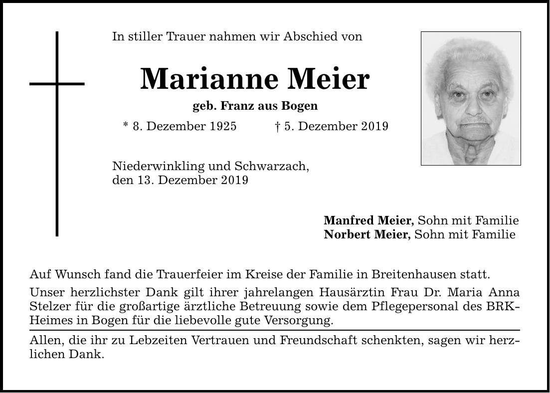 In stiller Trauer nahmen wir Abschied von Marianne Meier geb. Franz aus Bogen * 8. Dezember 1925 5. Dezember 2019 Niederwinkling und Schwarzach, den 13. Dezember 2019 Auf Wunsch fand die Trauerfeier im Kreise der Familie in Breitenhausen statt. Unser
