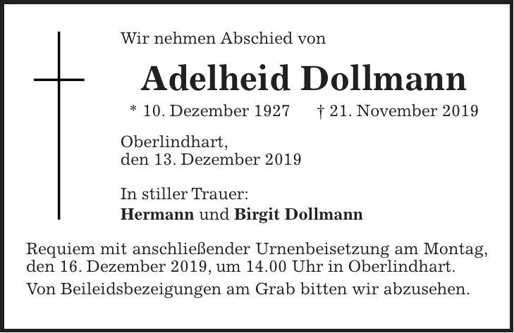 Wir nehmen Abschied von Adelheid Dollmann * 10. Dezember 1927 + 21. November 2019 Oberlindhart, den 13. Dezember 2019 In stiller Trauer: Hermann und Birgit Dollmann Requiem mit anschließender Urnenbeisetzung am Montag, den 16. Dezember 2019, um 14.00 Uhr in Oberlindhart. Von Beileidsbezeigungen am Grab bitten wir abzusehen.