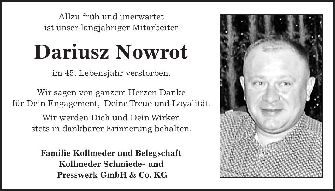 Allzu früh und unerwartet ist unser langjähriger Mitarbeiter Dariusz Nowrot im 45. Lebensjahr verstorben. Wir sagen von ganzem Herzen Danke für Dein Engagement, Deine Treue und Loyalität. Wir werden Dich und Dein Wirken stets in dankbarer Erinnerung behalten. Familie Kollmeder und Belegschaft Kollmeder Schmiede- und Presswerk GmbH & Co. KG
