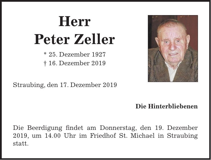Herr Peter Zeller * 25. Dezember 1927 + 16. Dezember 2019 Straubing, den 17. Dezember 2019 Die Hinterbliebenen Die Beerdigung findet am Donnerstag, den 19. Dezember 2019, um 14.00 Uhr im Friedhof St. Michael in Straubing statt.