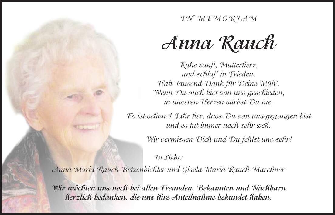 in memoriam Anna Rauch Ruhe sanft, Mutterherz, und schlaf in Frieden. Hab tausend Dank für Deine Müh. Wenn Du auch bist von uns geschieden, in unseren Herzen stirbst Du nie. Es ist schon 1 Jahr her, dass Du von uns gegangen bist und es tut immer noch sehr weh. Wir vermissen Dich und Du fehlst uns sehr! In Liebe: Anna Maria Rauch-Betzenbichler und Gisela Maria Rauch-Marchner Wir möchten uns noch bei allen Freunden, Bekannten und Nachbarn herzlich bedanken, die uns ihre Anteilnahme bekundet haben.