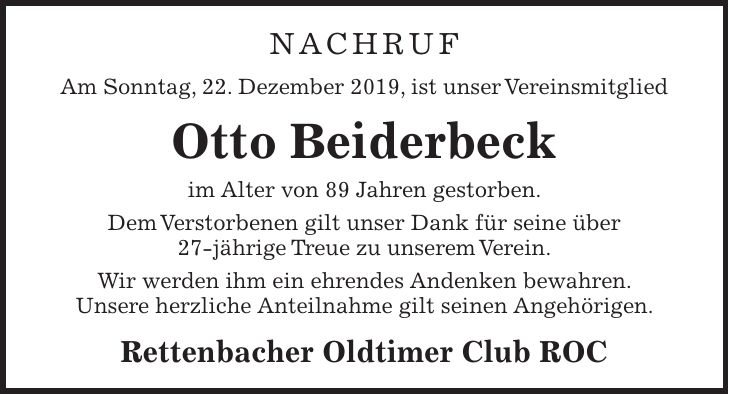 NACHRUF Am Sonntag, 22. Dezember 2019, ist unser Vereinsmitglied Otto Beiderbeck im Alter von 89 Jahren gestorben. Dem Verstorbenen gilt unser Dank für seine über 27-jährige Treue zu unserem Verein. Wir werden ihm ein ehrendes Andenken bewahren. Unsere herzliche Anteilnahme gilt seinen Angehörigen. Rettenbacher Oldtimer Club ROC