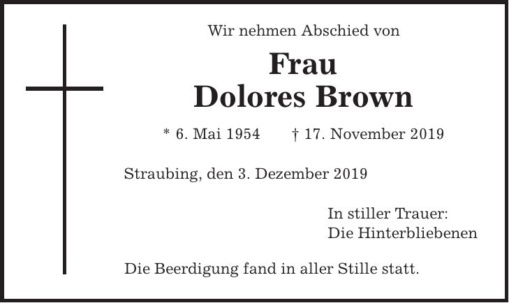 Wir nehmen Abschied von Frau Dolores Brown * 6. Mai 1954 | 17. November 2019 Straubing, den 3. Dezember 2019 In stiller Trauer: Die Hinterbliebenen Die Beerdigung fand in aller Stille statt.