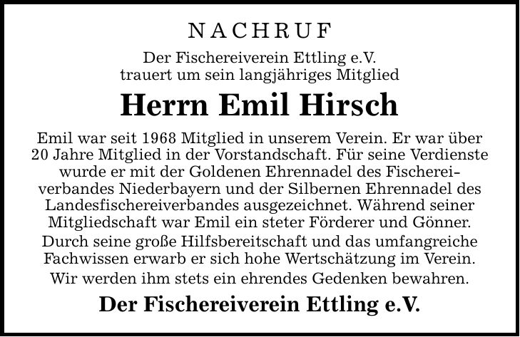 NACHRUF Der Fischereiverein Ettling e.V. trauert um sein langjähriges Mitglied Herrn Emil Hirsch Emil war seit 1968 Mitglied in unserem Verein. Er war über 20 Jahre Mitglied in der Vorstandschaft. Für seine Verdienste wurde er mit der Goldenen Ehrennadel