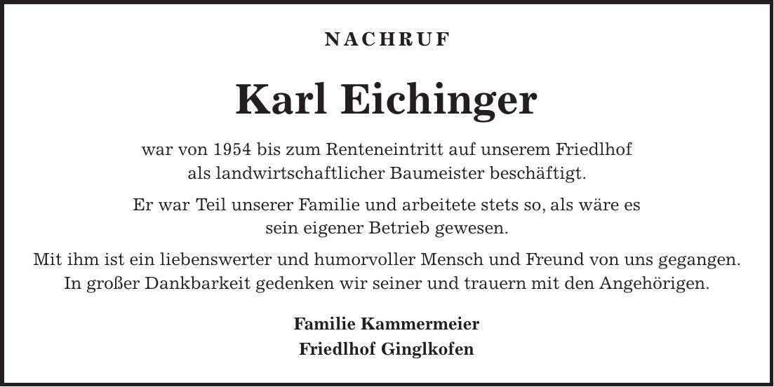 NACHRUF Karl Eichinger war von 1954 bis zum Renteneintritt auf unserem Friedlhof als landwirtschaftlicher Baumeister beschäftigt. Er war Teil unserer Familie und arbeitete stets so, als wäre es sein eigener Betrieb gewesen. Mit ihm ist ein liebenswerter und humorvoller Mensch und Freund von uns gegangen. In großer Dankbarkeit gedenken wir seiner und trauern mit den Angehörigen. Familie Kammermeier Friedlhof Ginglkofen