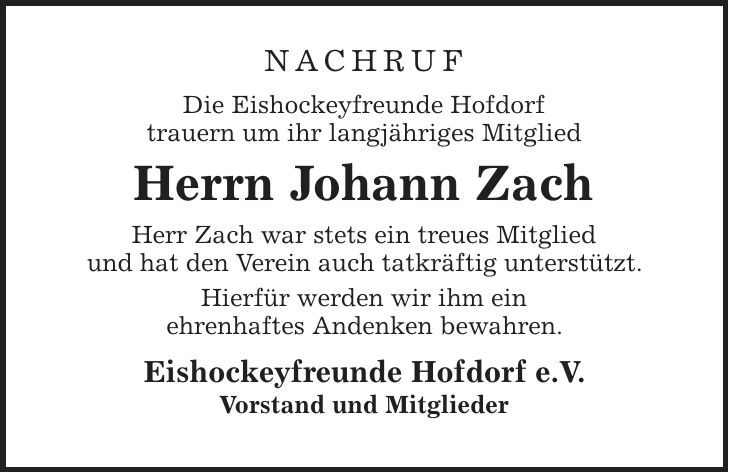 Nachruf Die Eishockeyfreunde Hofdorf trauern um ihr langjähriges Mitglied Herrn Johann Zach Herr Zach war stets ein treues Mitglied und hat den Verein auch tatkräftig unterstützt. Hierfür werden wir ihm ein ehrenhaftes Andenken bewahren. Eishockeyfreunde Hofdorf e.V. Vorstand und Mitglieder