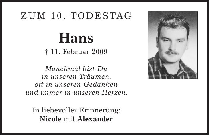 Zum 10. Todestag Hans | 11. Februar 2009 Manchmal bist Du in unseren Träumen, oft in unseren Gedanken und immer in unseren Herzen. In liebevoller Erinnerung: Nicole mit Alexander