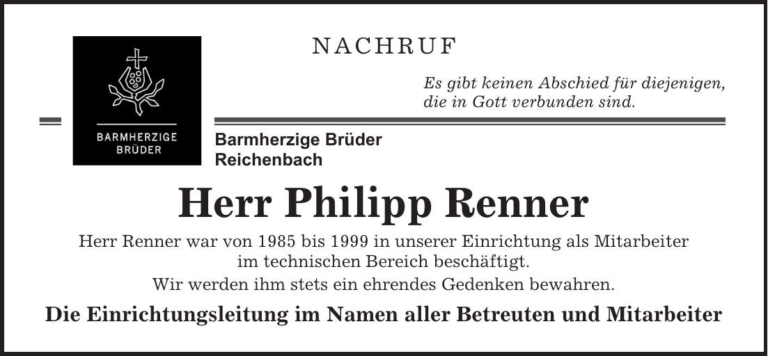 Nachruf Es gibt keinen Abschied für diejenigen, die in Gott verbunden sind. Herr Philipp Renner Herr Renner war von 1985 bis 1999 in unserer Einrichtung als Mitarbeiter im technischen Bereich beschäftigt. Wir werden ihm stets ein ehrendes Gedenken bewahren. Die Einrichtungsleitung im Namen aller Betreuten und Mitarbeiter