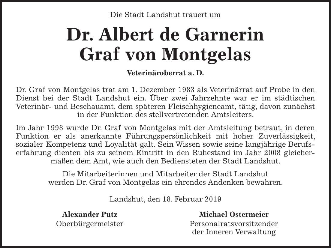 Die Stadt Landshut trauert um Dr. Albert de Garnerin Graf von Montgelas Veterinäroberrat a. D. Dr. Graf von Montgelas trat am 1. Dezember 1983 als Veterinärrat auf Probe in den Dienst bei der Stadt Landshut ein. Über zwei Jahrzehnte war er im städtischen Veterinär- und Beschauamt, dem späteren Fleischhygieneamt, tätig, davon zunächst in der Funktion des stellvertretenden Amtsleiters. Im Jahr 1998 wurde Dr. Graf von Montgelas mit der Amtsleitung betraut, in deren Funktion er als anerkannte Führungspersönlichkeit mit hoher Zuverlässigkeit, sozialer Kompetenz und Loyalität galt. Sein Wissen sowie seine langjährige Berufserfahrung dienten bis zu seinem Eintritt in den Ruhestand im Jahr 2008 gleicher­maßen dem Amt, wie auch den Bediensteten der Stadt Landshut. Die Mitarbeiterinnen und Mitarbeiter der Stadt Landshut werden Dr. Graf von Montgelas ein ehrendes Andenken bewahren. Landshut, den 18. Februar 2019Alexander Putz Oberbürgermeister Michael Ostermeier Personalratsvorsitzender der Inneren Verwaltung