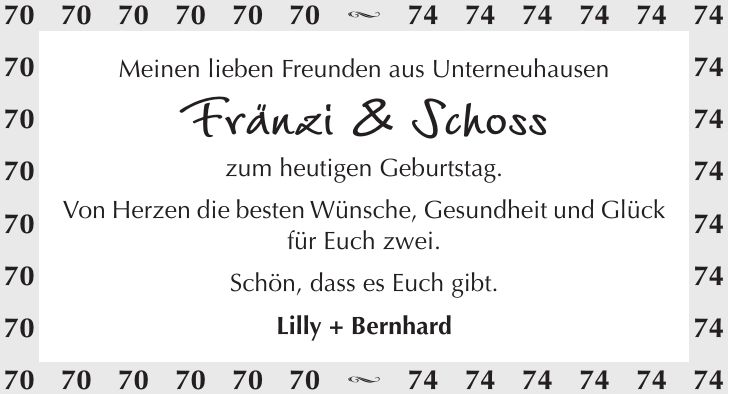 Meinen lieben Freunden aus Unterneuhausen Fränzi & Schoss zum heutigen Geburtstag. Von Herzen die besten Wünsche, Gesundheit und Glück für Euch zwei. Schön, dass es Euch gibt. Lilly + Bernhard *** s *** s ***