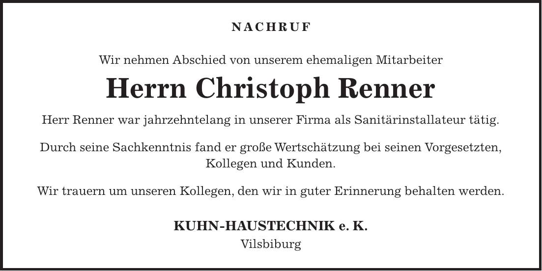 Nachruf Wir nehmen Abschied von unserem ehemaligen Mitarbeiter Herrn Christoph Renner Herr Renner war jahrzehntelang in unserer Firma als Sanitärinstallateur tätig. Durch seine Sachkenntnis fand er große Wertschätzung bei seinen Vorgesetzten, Kollegen und Kunden. Wir trauern um unseren Kollegen, den wir in guter Erinnerung behalten werden. KUHN-HAUSTECHNIK e. K. Vilsbiburg