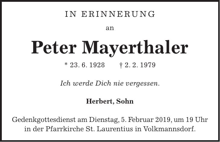 In Erinnerung an Peter Mayerthaler * 23. 6. 1928 + 2. 2. 1979 Ich werde Dich nie vergessen. Herbert, Sohn Gedenkgottesdienst am Dienstag, 5. Februar 2019, um 19 Uhr in der Pfarrkirche St. Laurentius in Volkmannsdorf.