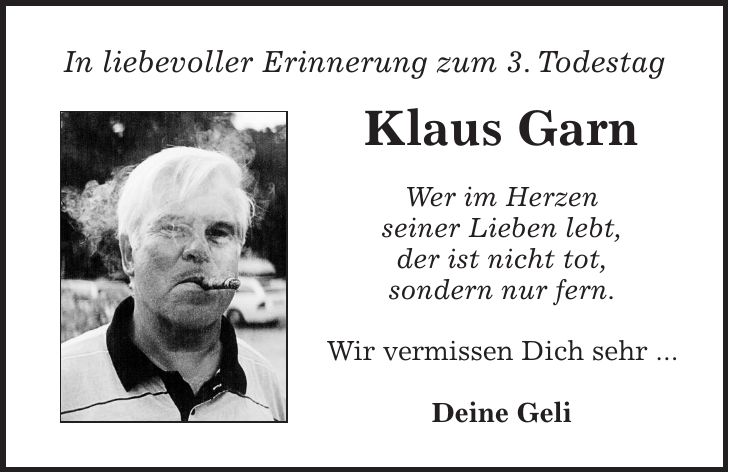 In liebevoller Erinnerung zum 3. Todestag Klaus Garn Wer im Herzen seiner Lieben lebt, der ist nicht tot, sondern nur fern. Wir vermissen Dich sehr ... Deine Geli