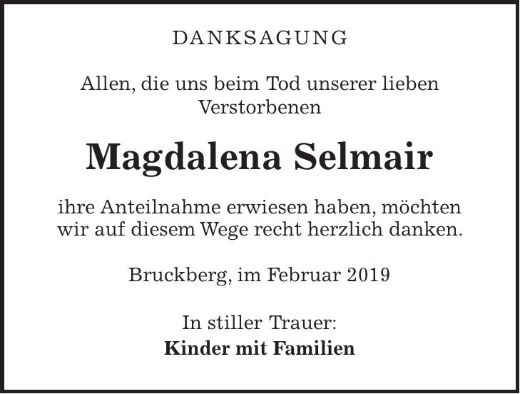 danksagung Allen, die uns beim Tod unserer lieben Verstorbenen Magdalena Selmair ihre Anteilnahme erwiesen haben, möchten wir auf diesem Wege recht herzlich danken. Bruckberg, im Februar 2019 In stiller Trauer: Kinder mit Familien