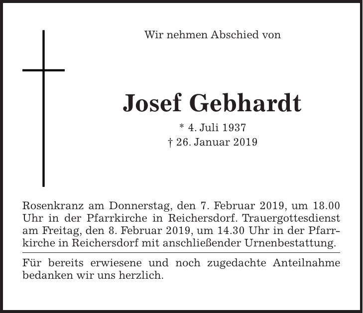 Wir nehmen Abschied von Josef Gebhardt * 4. Juli 1937 + 26. Januar 2019 Rosenkranz am Donnerstag, den 7. Februar 2019, um 18.00 Uhr in der Pfarrkirche in Reichersdorf. Trauergottesdienst am Freitag, den 8. Februar 2019, um 14.30 Uhr in der Pfarrkirche in Reichersdorf mit anschließender Urnenbestattung. Für bereits erwiesene und noch zugedachte Anteilnahme bedanken wir uns herzlich.