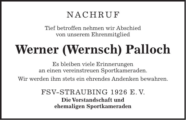 Nachruf Tief betroffen nehmen wir Abschied von unserem Ehrenmitglied Werner (Wernsch) Palloch Es bleiben viele Erinnerungen an einen vereinstreuen Sportkameraden. Wir werden ihm stets ein ehrendes Andenken bewahren. FSV-Straubing 1926 e. V. Die Vorstandschaft und ehemaligen Sportkameraden