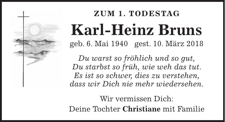 Zum 1. Todestag Karl-Heinz Bruns geb. 6. Mai 1940 gest. 10. März 2018 Du warst so fröhlich und so gut, Du starbst so früh, wie weh das tut. Es ist so schwer, dies zu verstehen, dass wir Dich nie mehr wiedersehen. Wir vermissen Dich: Deine Tochter Christiane mit Familie