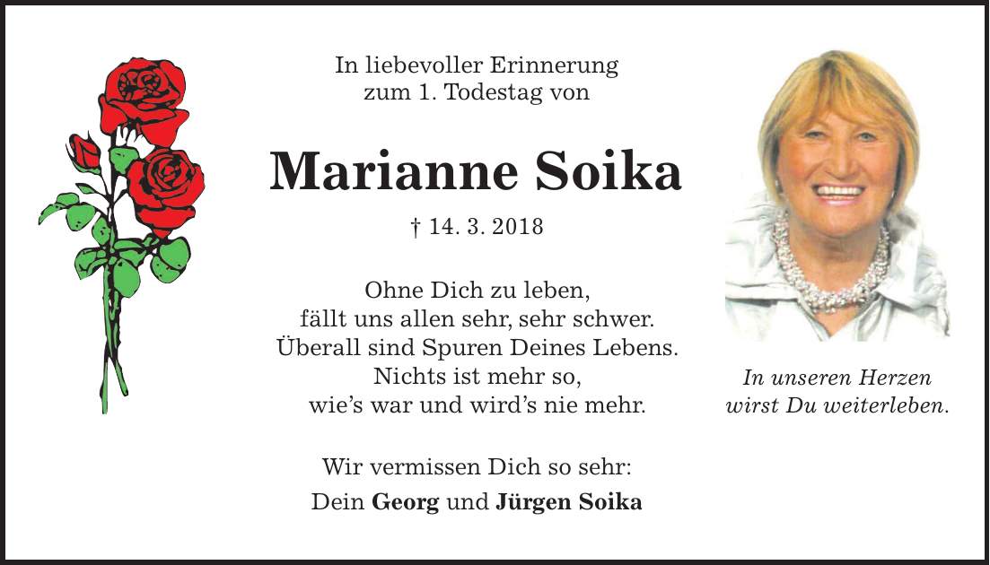 In liebevoller Erinnerung zum 1. Todestag von Marianne Soika + 14. 3. 2018 Ohne Dich zu leben, fällt uns allen sehr, sehr schwer. Überall sind Spuren Deines Lebens. Nichts ist mehr so, wies war und wirds nie mehr. Wir vermissen Dich so sehr: Dein Georg und Jürgen SoikaIn unseren Herzen wirst Du weiterleben.