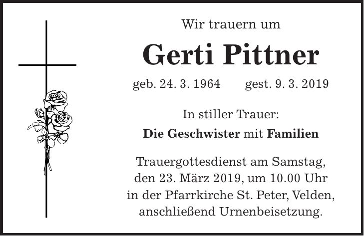 Wir trauern um Gerti Pittner geb. 24. 3. 1964 gest. 9. 3. 2019 In stiller Trauer: Die Geschwister mit Familien Trauergottesdienst am Samstag, den 23. März 2019, um 10.00 Uhr in der Pfarrkirche St. Peter, Velden, anschließend Urnenbeisetzung.