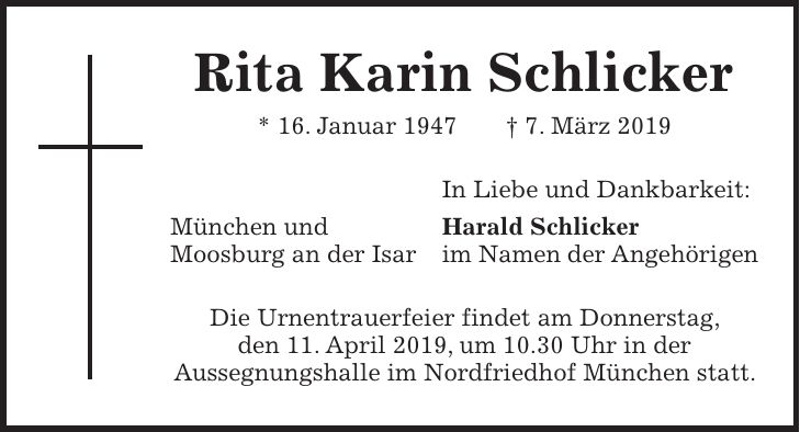 Rita Karin Schlicker * 16. Januar 1947 + 7. März 2019 In Liebe und Dankbarkeit: München und Harald Schlicker Moosburg an der Isar im Namen der Angehörigen Die Urnentrauerfeier findet am Donnerstag, den 11. April 2019, um 10.30 Uhr in der Aussegnungshalle im Nordfriedhof München statt.