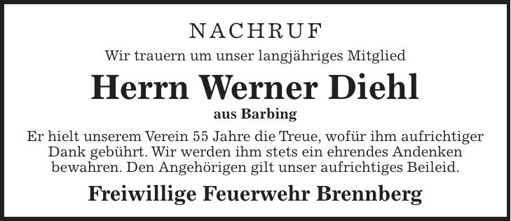 NACHRUF Wir trauern um unser langjähriges Mitglied Herrn Werner Diehl aus Barbing Er hielt unserem Verein 55 Jahre die Treue, wofür ihm aufrichtiger Dank gebührt. Wir werden ihm stets ein ehrendes Andenken bewahren. Den Angehörigen gilt unser aufrichtiges Beileid. Freiwillige Feuerwehr Brennberg