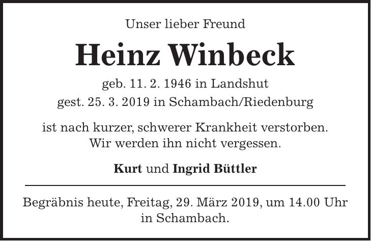 Unser lieber Freund Heinz Winbeck geb. 11. 2. 1946 in Landshut gest. 25. 3. 2019 in Schambach/Riedenburg ist nach kurzer, schwerer Krankheit verstorben. Wir werden ihn nicht vergessen. Kurt und Ingrid Büttler Begräbnis heute, Freitag, 29. März 2019, um 14.00 Uhr in Schambach.