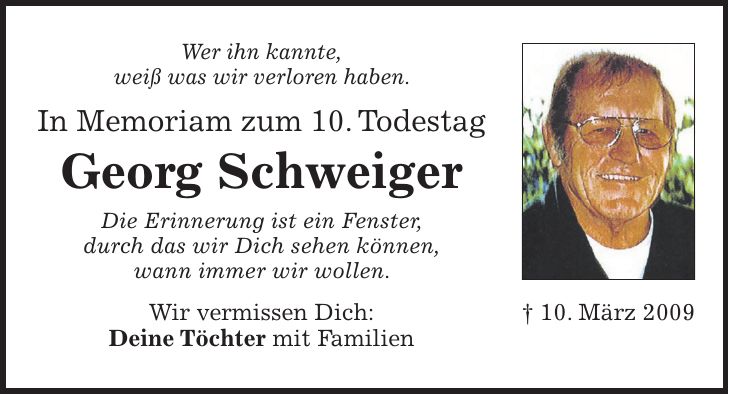 Wer ihn kannte, weiß was wir verloren haben. In Memoriam zum 10. Todestag Georg Schweiger Die Erinnerung ist ein Fenster, durch das wir Dich sehen können, wann immer wir wollen. Wir vermissen Dich: Deine Töchter mit Familien+ 10. März 2009
