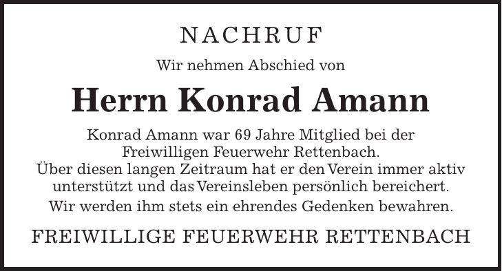 NACHRUF Wir nehmen Abschied von Herrn Konrad Amann Konrad Amann war 69 Jahre Mitglied bei der Freiwilligen Feuerwehr Rettenbach. Über diesen langen Zeitraum hat er den Verein immer aktiv unterstützt und das Vereinsleben persönlich bereichert. Wir werden ihm stets ein ehrendes Gedenken bewahren. Freiwillige Feuerwehr Rettenbach