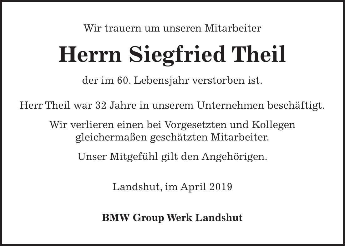 Wir trauern um unseren Mitarbeiter Herrn Siegfried Theil der im 60. Lebensjahr verstorben ist. Herr Theil war 32 Jahre in unserem Unternehmen beschäftigt. Wir verlieren einen bei Vorgesetzten und Kollegen gleichermaßen geschätzten Mitarbeiter. Unser Mitgefühl gilt den Angehörigen. Landshut, im April 2019 BMW Group Werk Landshut