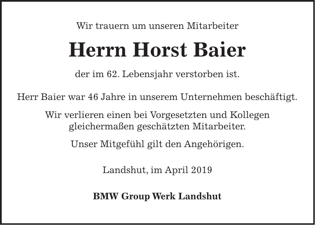 Wir trauern um unseren Mitarbeiter Herrn Horst Baier der im 62. Lebensjahr verstorben ist. Herr Baier war 46 Jahre in unserem Unternehmen beschäftigt. Wir verlieren einen bei Vorgesetzten und Kollegen gleichermaßen geschätzten Mitarbeiter. Unser Mitgefühl gilt den Angehörigen. Landshut, im April 2019 BMW Group Werk Landshut