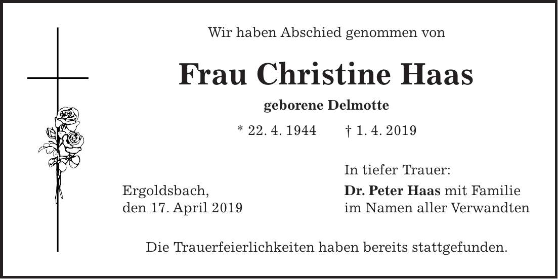 Wir haben Abschied genommen von Frau Christine Haas geborene Delmotte * 22. 4. 1944 + 1. 4. 2019 In tiefer Trauer: Ergoldsbach, Dr. Peter Haas mit Familie den 17. April 2019 im Namen aller Verwandten Die Trauerfeierlichkeiten haben bereits stattgefunden.