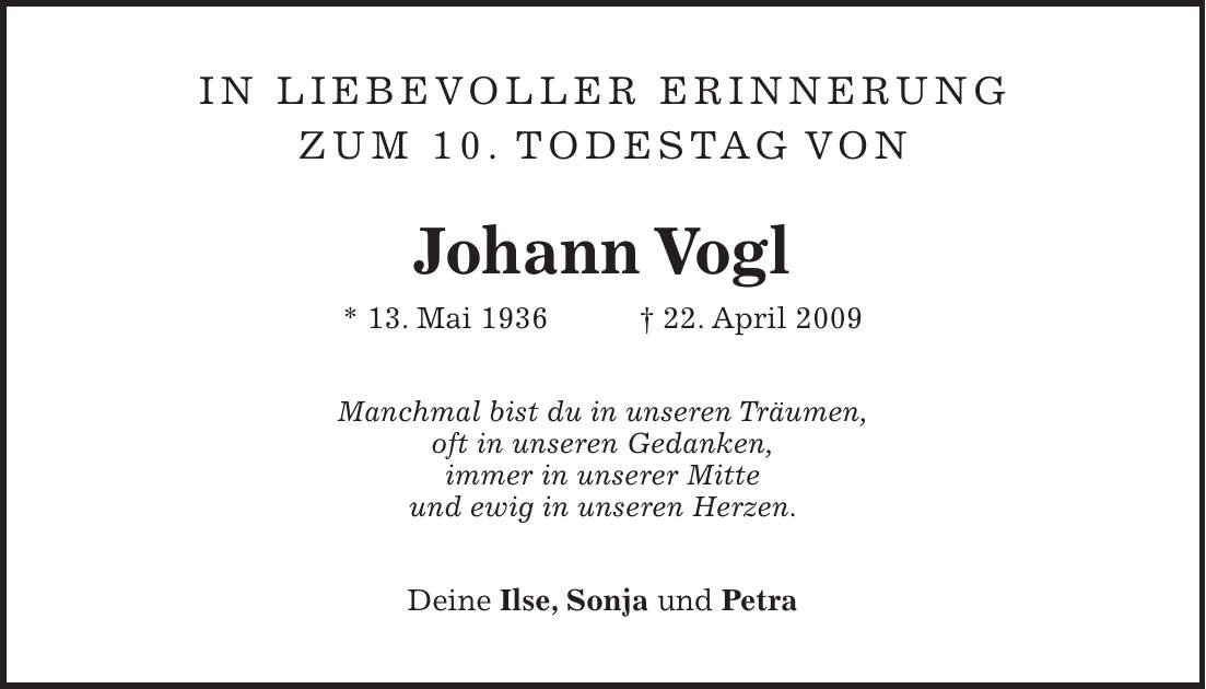 In liebevoller Erinnerung zum 10. Todestag von Johann Vogl * 13. Mai 1936 + 22. April 2009 Manchmal bist du in unseren Träumen, oft in unseren Gedanken, immer in unserer Mitte und ewig in unseren Herzen. Deine Ilse, Sonja und Petra