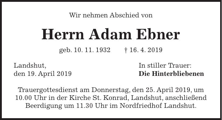 Wir nehmen Abschied von Herrn Adam Ebner geb. 10. 11. 1932 + 16. 4. 2019 Landshut, In stiller Trauer: den 19. April 2019 Die Hinterbliebenen Trauergottesdienst am Donnerstag, den 25. April 2019, um 10.00 Uhr in der Kirche St. Konrad, Landshut, anschließend Beerdigung um 11.30 Uhr im Nordfriedhof Landshut.