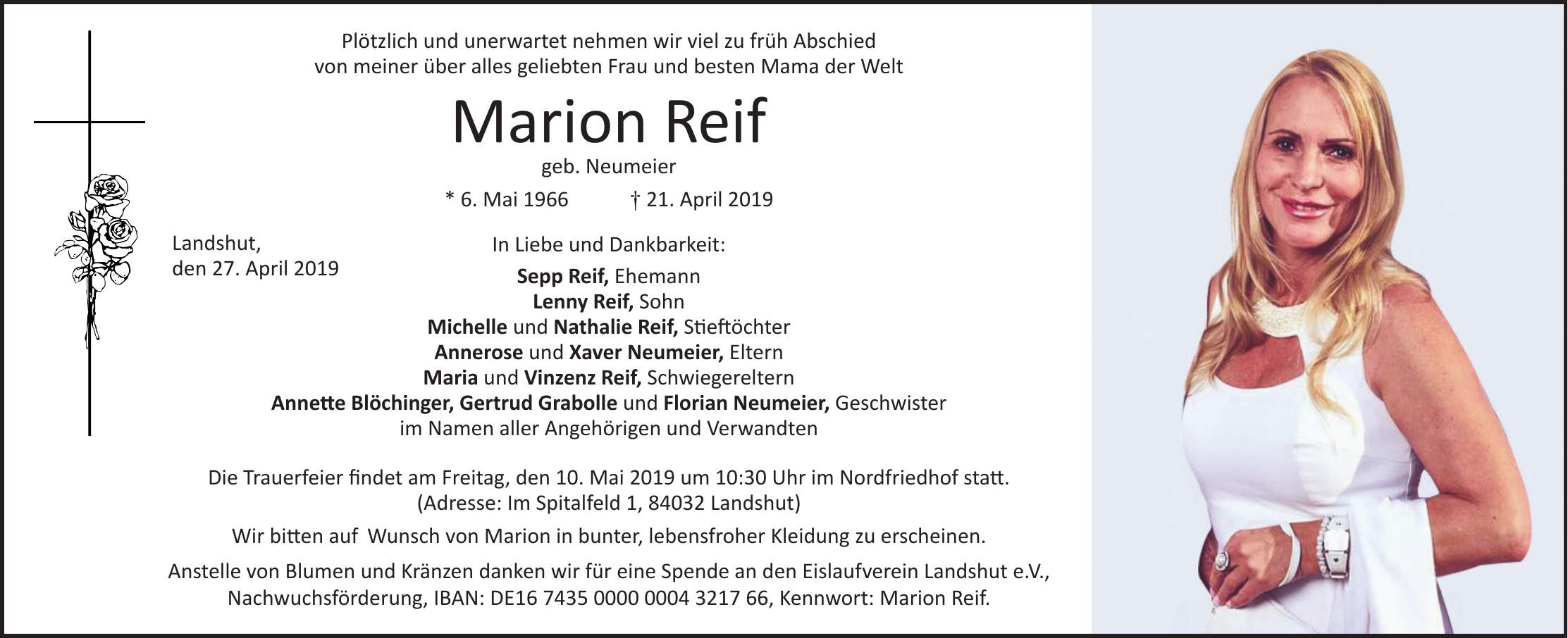 Plötzlich und unerwartet nehmen wir viel zu früh Abschied von meiner über alles geliebten Frau und besten Mama der Welt Marion Reif geb. Neumeier * 6. Mai 1966 + 21. April 2019 In Liebe und Dankbarkeit: Sepp Reif, Ehemann Lenny Reif, Sohn Michelle und Nathalie Reif, Stieftöchter Annerose und Xaver Neumeier, Eltern Maria und Vinzenz Reif, Schwiegereltern Annette Blöchinger, Gertrud Grabolle und Florian Neumeier, Geschwister im Namen aller Angehörigen und Verwandten Die Trauerfeier findet am Freitag, den 10. Mai 2019 um 10:30 Uhr im Nordfriedhof statt. (Adresse: Im Spitalfeld 1, 84032 Landshut) Wir bitten auf Wunsch von Marion in bunter, lebensfroher Kleidung zu erscheinen. Anstelle von Blumen und Kränzen danken wir für eine Spende an den Eislaufverein Landshut e.V., Nachwuchsförderung, IBAN: DE***, Kennwort: Marion Reif.Landshut, den 27. April 2019