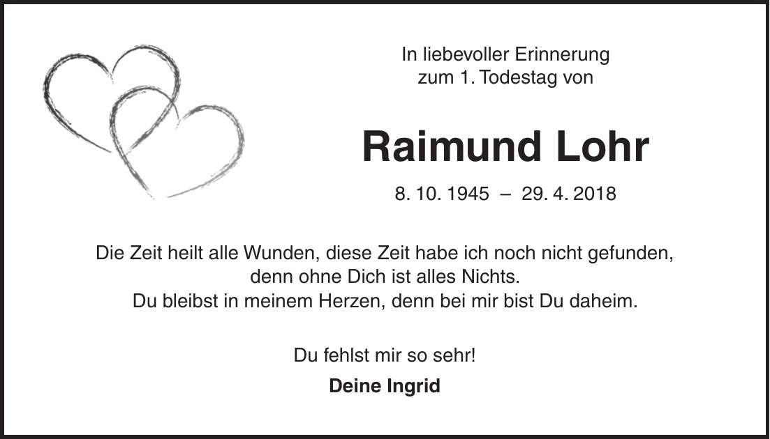 In liebevoller Erinnerung zum 1. Todestag von Raimund Lohr 8. 10. ***. 4. 2018 Die Zeit heilt alle Wunden, diese Zeit habe ich noch nicht gefunden, denn ohne Dich ist alles Nichts. Du bleibst in meinem Herzen, denn bei mir bist Du daheim. Du fehlst mir so sehr! Deine Ingrid