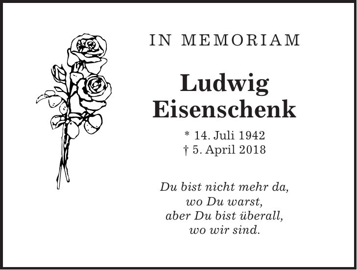 IN MEMORIAM Ludwig Eisenschenk * 14. Juli 1942 + 5. April 2018 Du bist nicht mehr da, wo Du warst, aber Du bist überall, wo wir sind.