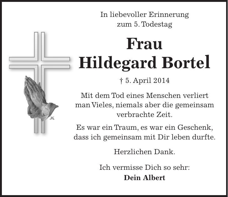 In liebevoller Erinnerung zum 5. Todestag Frau Hildegard Bortel + 5. April 2014 Mit dem Tod eines Menschen verliert man Vieles, niemals aber die gemeinsam verbrachte Zeit. Es war ein Traum, es war ein Geschenk, dass ich gemeinsam mit Dir leben durfte. Herzlichen Dank. Ich vermisse Dich so sehr: Dein Albert