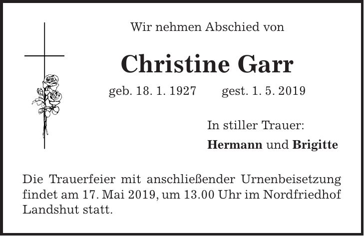 Wir nehmen Abschied von Christine Garr geb. 18. 1. 1927 gest. 1. 5. 2019 In stiller Trauer: Hermann und Brigitte Die Trauerfeier mit anschließender Urnenbeisetzung findet am 17. Mai 2019, um 13.00 Uhr im Nordfriedhof Landshut statt.