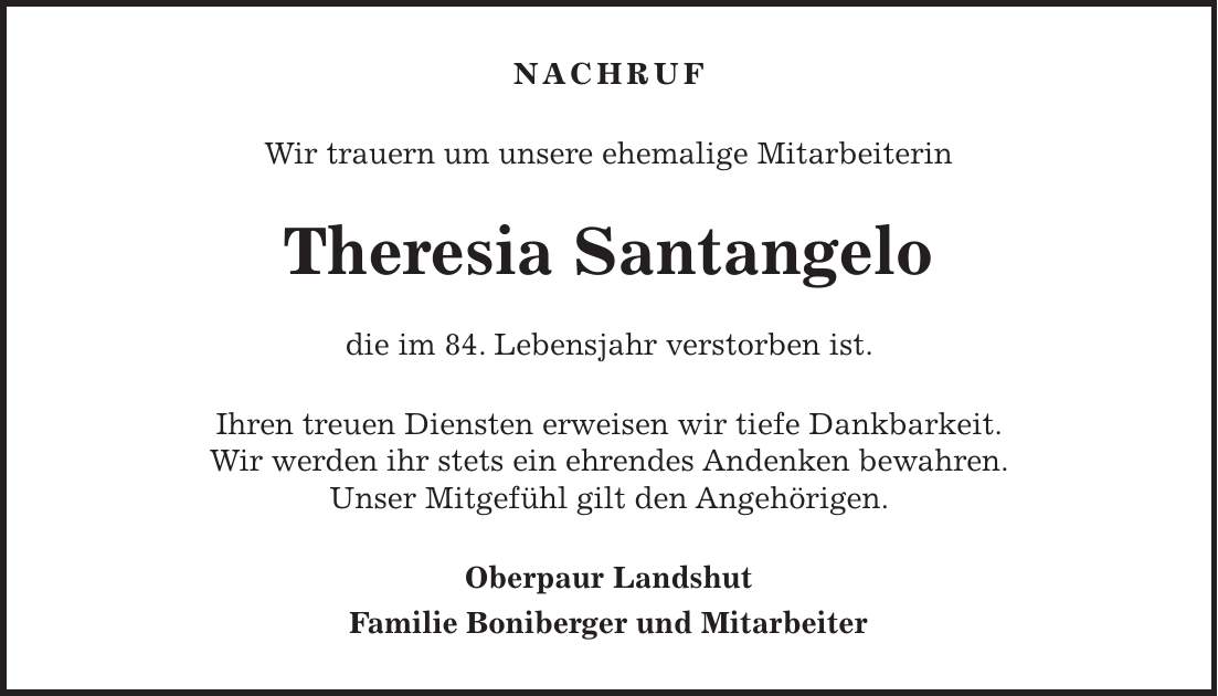 NACHRUF Wir trauern um unsere ehemalige Mitarbeiterin Theresia Santangelo die im 84. Lebensjahr verstorben ist. Ihren treuen Diensten erweisen wir tiefe Dankbarkeit. Wir werden ihr stets ein ehrendes Andenken bewahren. Unser Mitgefühl gilt den Angehörigen. Oberpaur Landshut Familie Boniberger und Mitarbeiter
