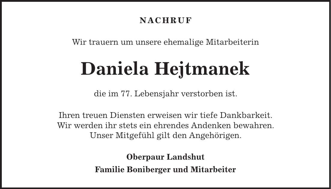 NACHRUF Wir trauern um unsere ehemalige Mitarbeiterin Daniela Hejtmanek die im 77. Lebensjahr verstorben ist. Ihren treuen Diensten erweisen wir tiefe Dankbarkeit. Wir werden ihr stets ein ehrendes Andenken bewahren. Unser Mitgefühl gilt den Angehörigen. Oberpaur Landshut Familie Boniberger und Mitarbeiter