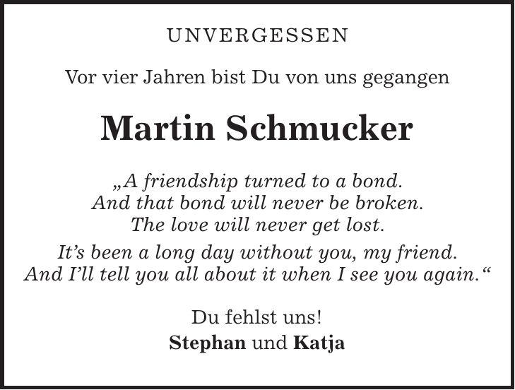 Unvergessen Vor vier Jahren bist Du von uns gegangen Martin Schmucker 'A friendship turned to a bond. And that bond will never be broken. The love will never get lost. Its been a long day without you, my friend. And Ill tell you all about it when I see you again.' Du fehlst uns! Stephan und Katja