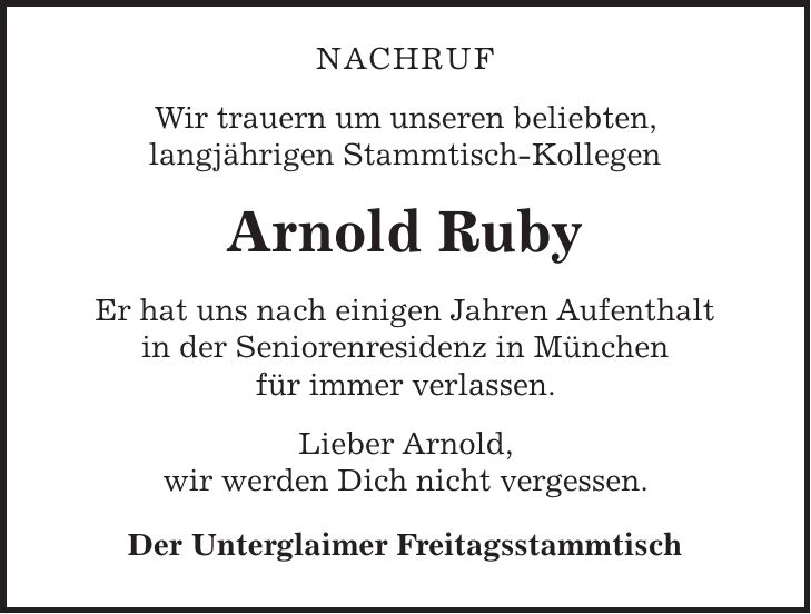 nachruf Wir trauern um unseren beliebten, langjährigen Stammtisch-Kollegen Arnold Ruby Er hat uns nach einigen Jahren Aufenthalt in der Seniorenresidenz in München für immer verlassen. Lieber Arnold, wir werden Dich nicht vergessen. Der Unterglaimer Freitagsstammtisch