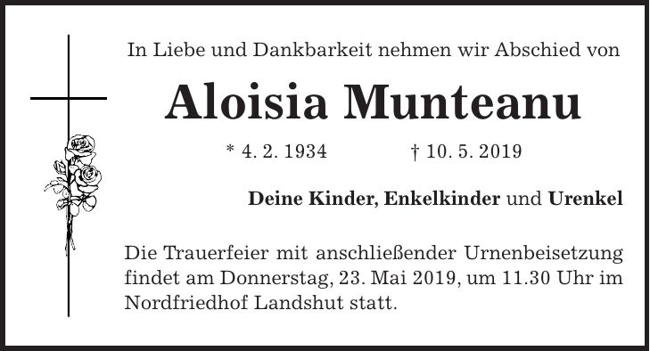 In Liebe und Dankbarkeit nehmen wir Abschied von Aloisia Munteanu * 4. 2. 1934 + 10. 5. 2019 Deine Kinder, Enkelkinder und Urenkel Die Trauerfeier mit anschließender Urnenbeisetzung findet am Donnerstag, 23. Mai 2019, um 11.30 Uhr im Nordfriedhof Landshut statt.